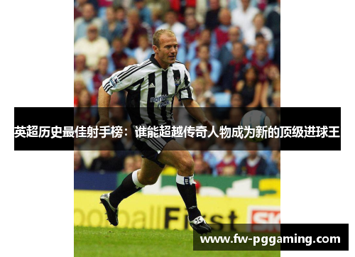 英超历史最佳射手榜：谁能超越传奇人物成为新的顶级进球王