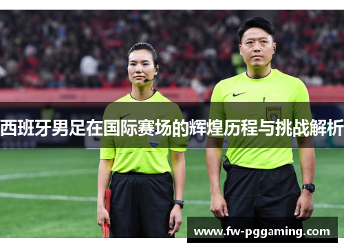 西班牙男足在国际赛场的辉煌历程与挑战解析