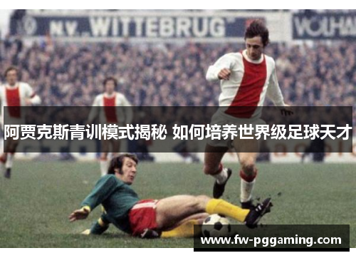 阿贾克斯青训模式揭秘 如何培养世界级足球天才 阿贾克斯青训模式揭秘 如何培养世界级足球天才
