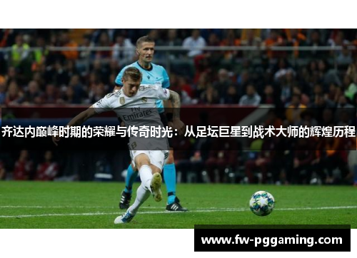 齐达内巅峰时期的荣耀与传奇时光：从足坛巨星到战术大师的辉煌历程