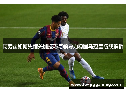 阿劳霍如何凭借关键技巧与领导力稳固乌拉圭防线解析