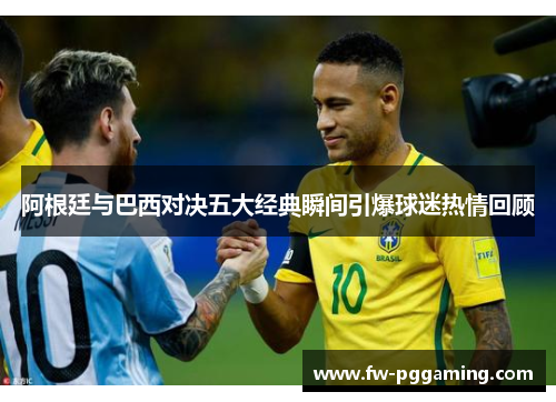 阿根廷与巴西对决五大经典瞬间引爆球迷热情回顾