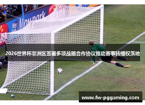 2026世界杯非洲区签署多项战略合作协议推动赛事转播权落地 2026世界杯非洲区签署多项战略合作协议推动赛事转播权落地