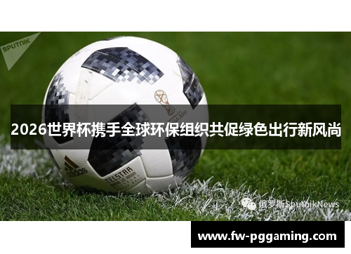 2026世界杯携手全球环保组织共促绿色出行新风尚 2026世界杯携手全球环保组织共促绿色出行新风尚