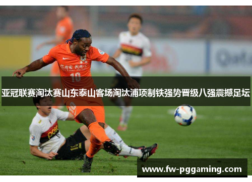 亚冠联赛淘汰赛山东泰山客场淘汰浦项制铁强势晋级八强震撼足坛 亚冠联赛淘汰赛山东泰山客场淘汰浦项制铁强势晋级八强震撼足坛