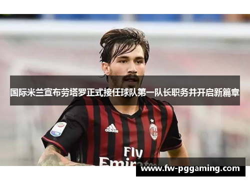 国际米兰宣布劳塔罗正式接任球队第一队长职务并开启新篇章 国际米兰宣布劳塔罗正式接任球队第一队长职务并开启新篇章