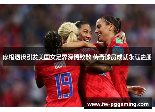 摩根退役引发美国女足界深情致敬 传奇球员成就永载史册
