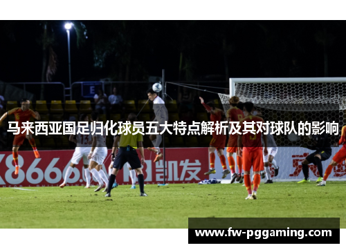 马来西亚国足归化球员五大特点解析及其对球队的影响