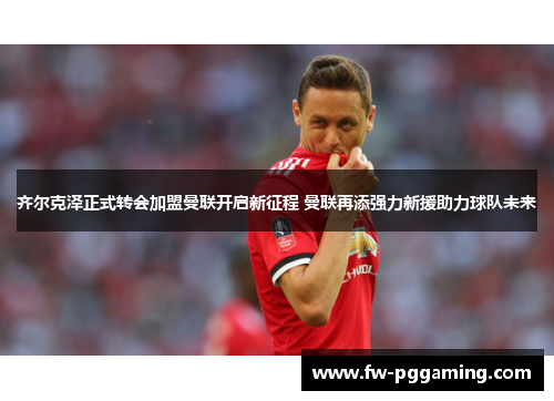 齐尔克泽正式转会加盟曼联开启新征程 曼联再添强力新援助力球队未来